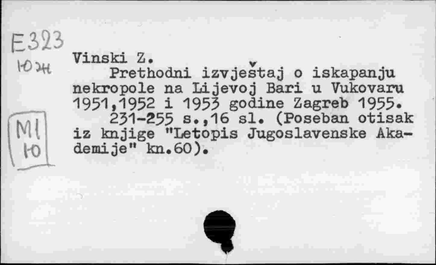 ﻿Є323
Юж
Vinski Z.	v
Prethodni izvjestaj о iskapanju nekropole na Lijevoj Bari u Vukovaru 1951*1952 і 1955 godine Zagreb 1955.
231-255 s.,16 si. (Poseban. otisak iz knjige ’’Letopis Jugoslavenske Aka-dernije" kn.60).